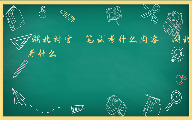 湖北村官 笔试考什么内容-湖北村官 笔试考什么